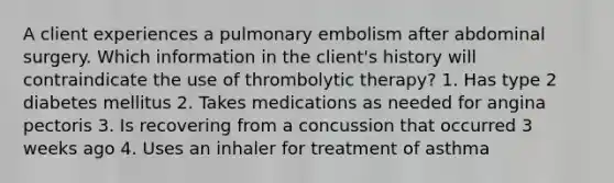 A client experiences a pulmonary embolism after abdominal surgery. Which information in the client's history will contraindicate the use of thrombolytic therapy? 1. Has type 2 diabetes mellitus 2. Takes medications as needed for angina pectoris 3. Is recovering from a concussion that occurred 3 weeks ago 4. Uses an inhaler for treatment of asthma