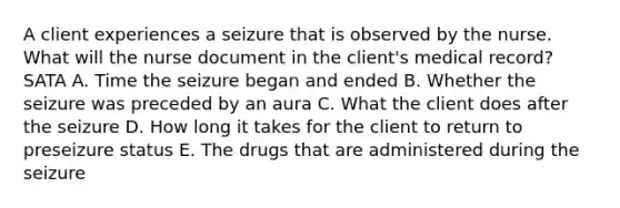 A client experiences a seizure that is observed by the nurse. What will the nurse document in the client's medical record? SATA A. Time the seizure began and ended B. Whether the seizure was preceded by an aura C. What the client does after the seizure D. How long it takes for the client to return to preseizure status E. The drugs that are administered during the seizure