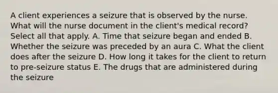 A client experiences a seizure that is observed by the nurse. What will the nurse document in the client's medical record? Select all that apply. A. Time that seizure began and ended B. Whether the seizure was preceded by an aura C. What the client does after the seizure D. How long it takes for the client to return to pre-seizure status E. The drugs that are administered during the seizure