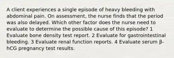 A client experiences a single episode of heavy bleeding with abdominal pain. On assessment, the nurse finds that the period was also delayed. Which other factor does the nurse need to evaluate to determine the possible cause of this episode? 1 Evaluate bone density test report. 2 Evaluate for gastrointestinal bleeding. 3 Evaluate renal function reports. 4 Evaluate serum β-hCG pregnancy test results.