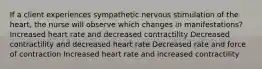 If a client experiences sympathetic nervous stimulation of the heart, the nurse will observe which changes in manifestations? Increased heart rate and decreased contractility Decreased contractility and decreased heart rate Decreased rate and force of contraction Increased heart rate and increased contractility