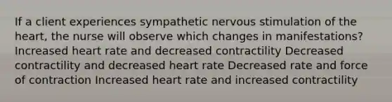 If a client experiences sympathetic nervous stimulation of the heart, the nurse will observe which changes in manifestations? Increased heart rate and decreased contractility Decreased contractility and decreased heart rate Decreased rate and force of contraction Increased heart rate and increased contractility