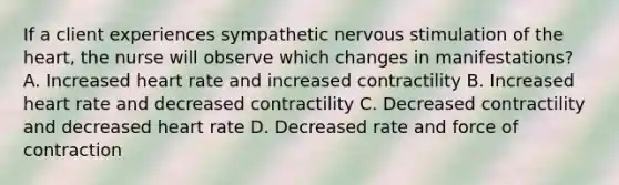 If a client experiences sympathetic nervous stimulation of the heart, the nurse will observe which changes in manifestations? A. Increased heart rate and increased contractility B. Increased heart rate and decreased contractility C. Decreased contractility and decreased heart rate D. Decreased rate and force of contraction