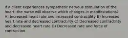 If a client experiences sympathetic nervous stimulation of the heart, the nurse will observe which changes in manifestations? A) Increased heart rate and increased contractility B) Increased heart rate and decreased contractility C) Decreased contractility and decreased heart rate D) Decreased rate and force of contraction