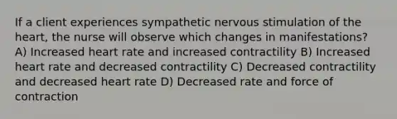 If a client experiences sympathetic nervous stimulation of <a href='https://www.questionai.com/knowledge/kya8ocqc6o-the-heart' class='anchor-knowledge'>the heart</a>, the nurse will observe which changes in manifestations? A) Increased heart rate and increased contractility B) Increased heart rate and decreased contractility C) Decreased contractility and decreased heart rate D) Decreased rate and force of contraction