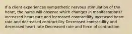 If a client experiences sympathetic nervous stimulation of the heart, the nurse will observe which changes in manifestations? Increased heart rate and increased contractility Increased heart rate and decreased contractility Decreased contractility and decreased heart rate Decreased rate and force of contraction