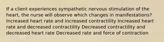 If a client experiences sympathetic nervous stimulation of <a href='https://www.questionai.com/knowledge/kya8ocqc6o-the-heart' class='anchor-knowledge'>the heart</a>, the nurse will observe which changes in manifestations? Increased heart rate and increased contractility Increased heart rate and decreased contractility Decreased contractility and decreased heart rate Decreased rate and force of contraction