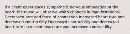 If a client experiences sympathetic nervous stimulation of the heart, the nurse will observe which changes in manifestations? Decreased rate and force of contraction Increased heart rate and decreased contractility Decreased contractility and decreased heart rate Increased heart rate and increased contractility