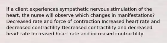 If a client experiences sympathetic nervous stimulation of the heart, the nurse will observe which changes in manifestations? Decreased rate and force of contraction Increased heart rate and decreased contractility Decreased contractility and decreased heart rate Increased heart rate and increased contractility