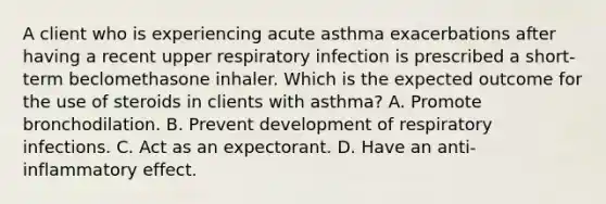 A client who is experiencing acute asthma exacerbations after having a recent upper respiratory infection is prescribed a short-term beclomethasone inhaler. Which is the expected outcome for the use of steroids in clients with asthma? A. Promote bronchodilation. B. Prevent development of respiratory infections. C. Act as an expectorant. D. Have an anti-inflammatory effect.