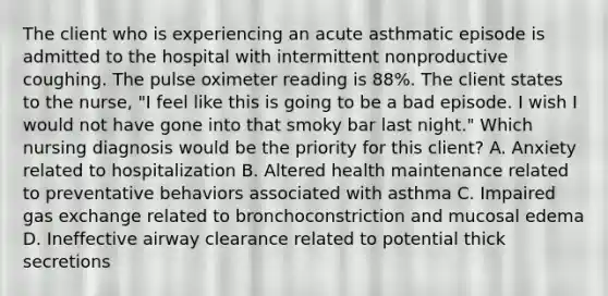 The client who is experiencing an acute asthmatic episode is admitted to the hospital with intermittent nonproductive coughing. The pulse oximeter reading is 88%. The client states to the nurse, "I feel like this is going to be a bad episode. I wish I would not have gone into that smoky bar last night." Which nursing diagnosis would be the priority for this client? A. Anxiety related to hospitalization B. Altered health maintenance related to preventative behaviors associated with asthma C. Impaired gas exchange related to bronchoconstriction and mucosal edema D. Ineffective airway clearance related to potential thick secretions