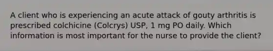 A client who is experiencing an acute attack of gouty arthritis is prescribed colchicine (Colcrys) USP, 1 mg PO daily. Which information is most important for the nurse to provide the client?