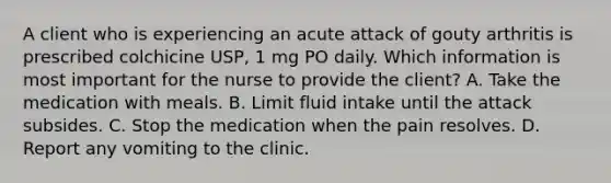 A client who is experiencing an acute attack of gouty arthritis is prescribed colchicine USP, 1 mg PO daily. Which information is most important for the nurse to provide the client? A. Take the medication with meals. B. Limit fluid intake until the attack subsides. C. Stop the medication when the pain resolves. D. Report any vomiting to the clinic.