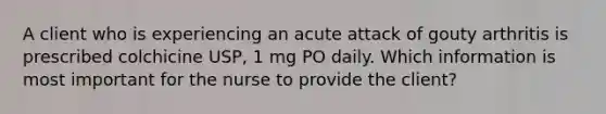 A client who is experiencing an acute attack of gouty arthritis is prescribed colchicine USP, 1 mg PO daily. Which information is most important for the nurse to provide the client?