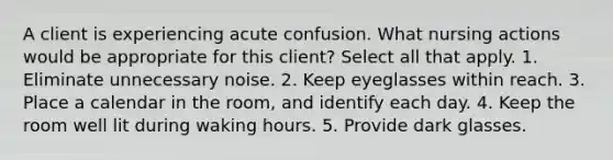 A client is experiencing acute confusion. What nursing actions would be appropriate for this client? Select all that apply. 1. Eliminate unnecessary noise. 2. Keep eyeglasses within reach. 3. Place a calendar in the room, and identify each day. 4. Keep the room well lit during waking hours. 5. Provide dark glasses.