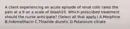 A client experiencing an acute episode of renal colic rates the pain at a 9 on a scale of 0dash10. Which prescribed treatment should the nurse​ anticipate? (Select all that​ apply.) A.Morphine B.Indomethacin C.Thiazide diuretic D.Potassium citrate