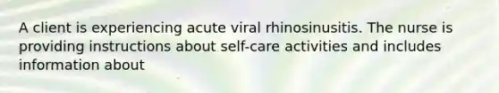 A client is experiencing acute viral rhinosinusitis. The nurse is providing instructions about self-care activities and includes information about