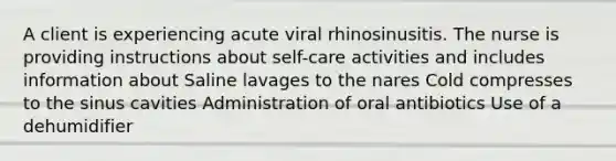 A client is experiencing acute viral rhinosinusitis. The nurse is providing instructions about self-care activities and includes information about Saline lavages to the nares Cold compresses to the sinus cavities Administration of oral antibiotics Use of a dehumidifier