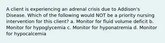 A client is experiencing an adrenal crisis due to Addison's Disease. Which of the following would NOT be a priority nursing intervention for this client? a. Monitor for fluid volume deficit b. Monitor for hypoglycemia c. Monitor for hyponatremia d. Monitor for hypocalcemia