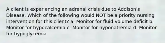 A client is experiencing an adrenal crisis due to Addison's Disease. Which of the following would NOT be a priority nursing intervention for this client? a. Monitor for fluid volume deficit b. Monitor for hypocalcemia c. Monitor for hyponatremia d. Monitor for hypoglycemia