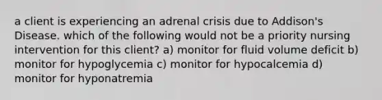 a client is experiencing an adrenal crisis due to Addison's Disease. which of the following would not be a priority nursing intervention for this client? a) monitor for fluid volume deficit b) monitor for hypoglycemia c) monitor for hypocalcemia d) monitor for hyponatremia