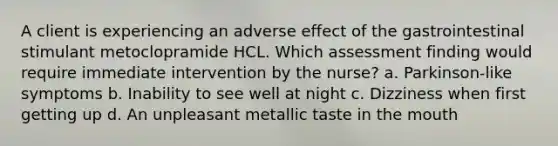 A client is experiencing an adverse effect of the gastrointestinal stimulant metoclopramide HCL. Which assessment finding would require immediate intervention by the nurse? a. Parkinson-like symptoms b. Inability to see well at night c. Dizziness when first getting up d. An unpleasant metallic taste in the mouth