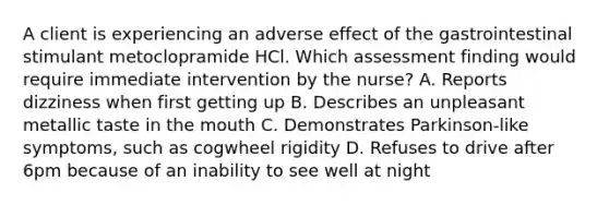 A client is experiencing an adverse effect of the gastrointestinal stimulant metoclopramide HCl. Which assessment finding would require immediate intervention by the nurse? A. Reports dizziness when first getting up B. Describes an unpleasant metallic taste in the mouth C. Demonstrates Parkinson-like symptoms, such as cogwheel rigidity D. Refuses to drive after 6pm because of an inability to see well at night