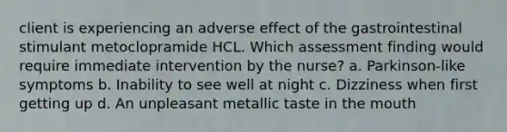 client is experiencing an adverse effect of the gastrointestinal stimulant metoclopramide HCL. Which assessment finding would require immediate intervention by the nurse? a. Parkinson-like symptoms b. Inability to see well at night c. Dizziness when first getting up d. An unpleasant metallic taste in the mouth