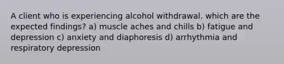 A client who is experiencing alcohol withdrawal. which are the expected findings? a) muscle aches and chills b) fatigue and depression c) anxiety and diaphoresis d) arrhythmia and respiratory depression