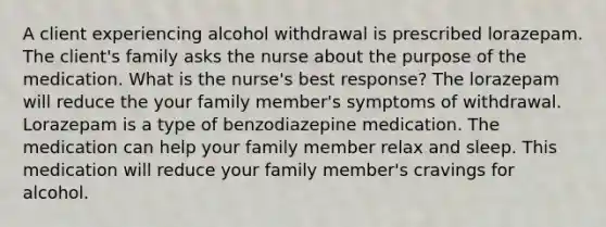 A client experiencing alcohol withdrawal is prescribed lorazepam. The client's family asks the nurse about the purpose of the medication. What is the nurse's best response? The lorazepam will reduce the your family member's symptoms of withdrawal. Lorazepam is a type of benzodiazepine medication. The medication can help your family member relax and sleep. This medication will reduce your family member's cravings for alcohol.