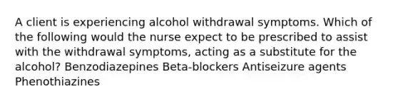 A client is experiencing alcohol withdrawal symptoms. Which of the following would the nurse expect to be prescribed to assist with the withdrawal symptoms, acting as a substitute for the alcohol? Benzodiazepines Beta-blockers Antiseizure agents Phenothiazines