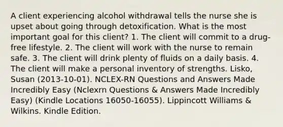 A client experiencing alcohol withdrawal tells the nurse she is upset about going through detoxification. What is the most important goal for this client? 1. The client will commit to a drug-free lifestyle. 2. The client will work with the nurse to remain safe. 3. The client will drink plenty of fluids on a daily basis. 4. The client will make a personal inventory of strengths. Lisko, Susan (2013-10-01). NCLEX-RN Questions and Answers Made Incredibly Easy (Nclexrn Questions & Answers Made Incredibly Easy) (Kindle Locations 16050-16055). Lippincott Williams & Wilkins. Kindle Edition.