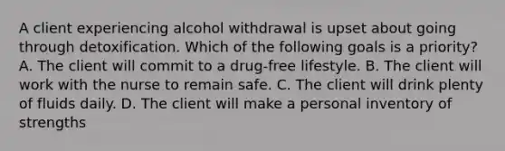 A client experiencing alcohol withdrawal is upset about going through detoxification. Which of the following goals is a priority? A. The client will commit to a drug-free lifestyle. B. The client will work with the nurse to remain safe. C. The client will drink plenty of fluids daily. D. The client will make a personal inventory of strengths