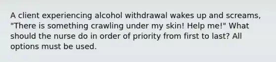 A client experiencing alcohol withdrawal wakes up and screams, "There is something crawling under my skin! Help me!" What should the nurse do in order of priority from first to last? All options must be used.