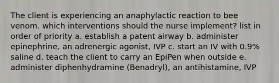 The client is experiencing an anaphylactic reaction to bee venom. which interventions should the nurse implement? list in order of priority a. establish a patent airway b. administer epinephrine, an adrenergic agonist, IVP c. start an IV with 0.9% saline d. teach the client to carry an EpiPen when outside e. administer diphenhydramine (Benadryl), an antihistamine, IVP