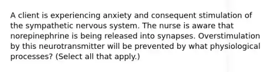 A client is experiencing anxiety and consequent stimulation of the sympathetic nervous system. The nurse is aware that norepinephrine is being released into synapses. Overstimulation by this neurotransmitter will be prevented by what physiological processes? (Select all that apply.)