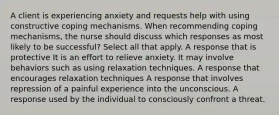 A client is experiencing anxiety and requests help with using constructive coping mechanisms. When recommending coping mechanisms, the nurse should discuss which responses as most likely to be successful? Select all that apply. A response that is protective It is an effort to relieve anxiety. It may involve behaviors such as using relaxation techniques. A response that encourages relaxation techniques A response that involves repression of a painful experience into the unconscious. A response used by the individual to consciously confront a threat.