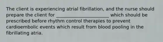 The client is experiencing atrial fibrillation, and the nurse should prepare the client for _______________________ which should be prescribed before rhythm control therapies to prevent cardioembolic events which result from blood pooling in the fibrillating atria.