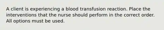 A client is experiencing a blood transfusion reaction. Place the interventions that the nurse should perform in the correct order. All options must be used.