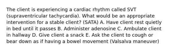 The client is experiencing a cardiac rhythm called SVT (supraventricular tachycardia). What would be an appropriate intervention for a stable client? (SATA) A. Have client rest quietly in bed until it passes B. Administer adenosine C. Ambulate client in hallway D. Give client a snack E. Ask the client to cough or bear down as if having a bowel movement (Valsalva maneuver)