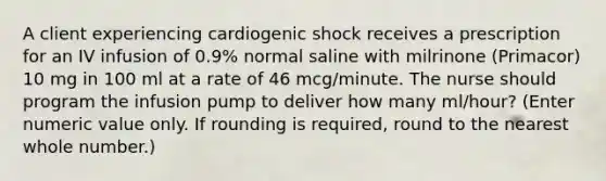 A client experiencing cardiogenic shock receives a prescription for an IV infusion of 0.9% normal saline with milrinone (Primacor) 10 mg in 100 ml at a rate of 46 mcg/minute. The nurse should program the infusion pump to deliver how many ml/hour? (Enter numeric value only. If rounding is required, round to the nearest whole number.)