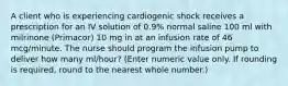 A client who is experiencing cardiogenic shock receives a prescription for an IV solution of 0.9% normal saline 100 ml with milrinone (Primacor) 10 mg in at an infusion rate of 46 mcg/minute. The nurse should program the infusion pump to deliver how many ml/hour? (Enter numeric value only. If rounding is required, round to the nearest whole number.)