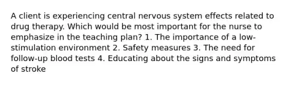 A client is experiencing central nervous system effects related to drug therapy. Which would be most important for the nurse to emphasize in the teaching plan? 1. The importance of a low-stimulation environment 2. Safety measures 3. The need for follow-up blood tests 4. Educating about the signs and symptoms of stroke