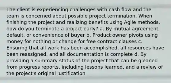 The client is experiencing challenges with cash flow and the team is concerned about possible project termination. When finishing the project and realizing benefits using Agile methods, how do you terminate a project early? a. By mutual agreement, default, or convenience of buyer b. Product owner pivots using money for nothing or change for free contract clauses c. Ensuring that all work has been accomplished, all resources have been reassigned, and all documentation is complete d. By providing a summary status of the project that can be gleaned from progress reports, including lessons learned, and a review of the project's original justification