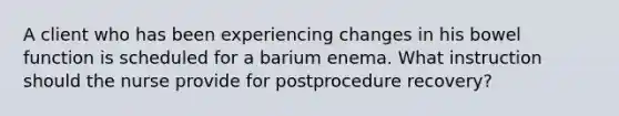 A client who has been experiencing changes in his bowel function is scheduled for a barium enema. What instruction should the nurse provide for postprocedure recovery?