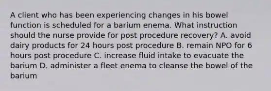 A client who has been experiencing changes in his bowel function is scheduled for a barium enema. What instruction should the nurse provide for post procedure recovery? A. avoid dairy products for 24 hours post procedure B. remain NPO for 6 hours post procedure C. increase fluid intake to evacuate the barium D. administer a fleet enema to cleanse the bowel of the barium