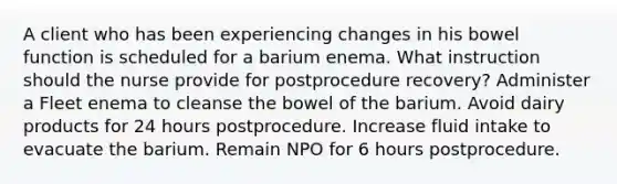 A client who has been experiencing changes in his bowel function is scheduled for a barium enema. What instruction should the nurse provide for postprocedure recovery? Administer a Fleet enema to cleanse the bowel of the barium. Avoid dairy products for 24 hours postprocedure. Increase fluid intake to evacuate the barium. Remain NPO for 6 hours postprocedure.