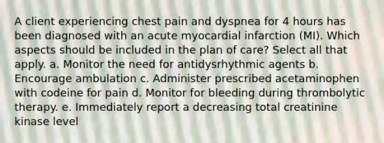 A client experiencing chest pain and dyspnea for 4 hours has been diagnosed with an acute myocardial infarction (MI). Which aspects should be included in the plan of care? Select all that apply. a. Monitor the need for antidysrhythmic agents b. Encourage ambulation c. Administer prescribed acetaminophen with codeine for pain d. Monitor for bleeding during thrombolytic therapy. e. Immediately report a decreasing total creatinine kinase level