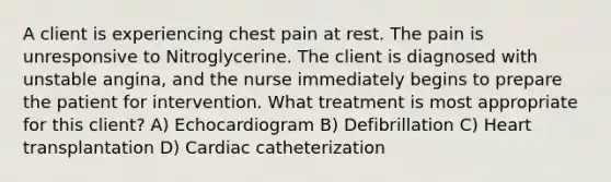 A client is experiencing chest pain at rest. The pain is unresponsive to Nitroglycerine. The client is diagnosed with unstable angina, and the nurse immediately begins to prepare the patient for intervention. What treatment is most appropriate for this client? A) Echocardiogram B) Defibrillation C) Heart transplantation D) Cardiac catheterization