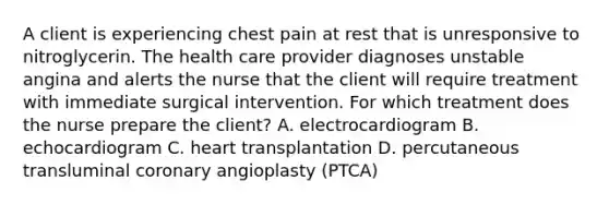 A client is experiencing chest pain at rest that is unresponsive to nitroglycerin. The health care provider diagnoses unstable angina and alerts the nurse that the client will require treatment with immediate surgical intervention. For which treatment does the nurse prepare the client? A. electrocardiogram B. echocardiogram C. heart transplantation D. percutaneous transluminal coronary angioplasty (PTCA)